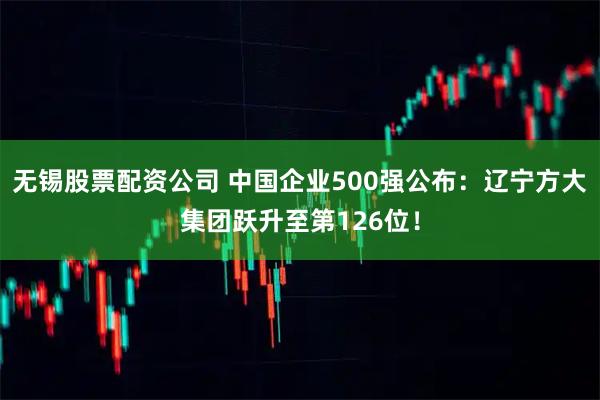 无锡股票配资公司 中国企业500强公布：辽宁方大集团跃升至第126位！