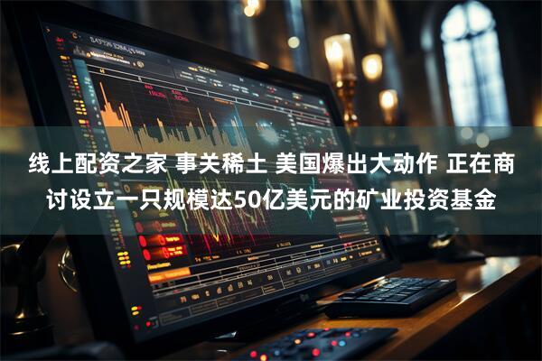 线上配资之家 事关稀土 美国爆出大动作 正在商讨设立一只规模达50亿美元的矿业投资基金