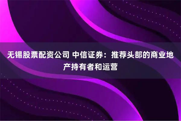 无锡股票配资公司 中信证券:推荐头部的商业地产持有者和运营