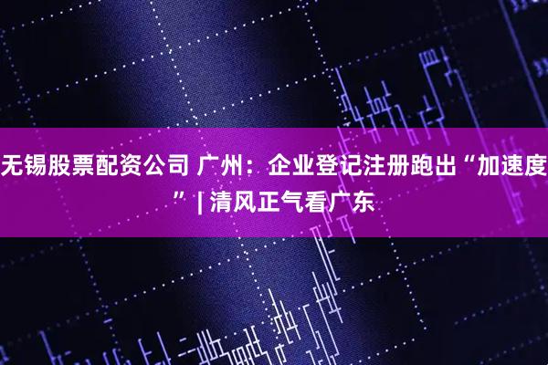 无锡股票配资公司 广州：企业登记注册跑出“加速度” | 清风正气看广东