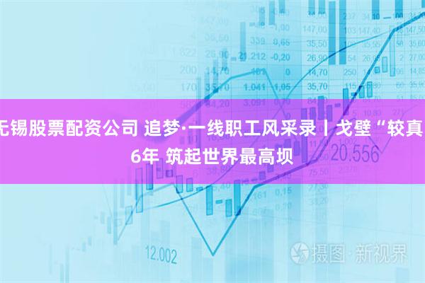 无锡股票配资公司 追梦·一线职工风采录丨戈壁“较真”6年 筑起世界最高坝