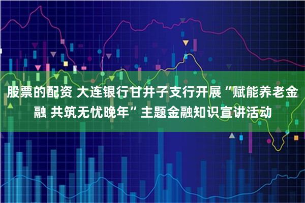 股票的配资 大连银行甘井子支行开展“赋能养老金融 共筑无忧晚年”主题金融知识宣讲活动