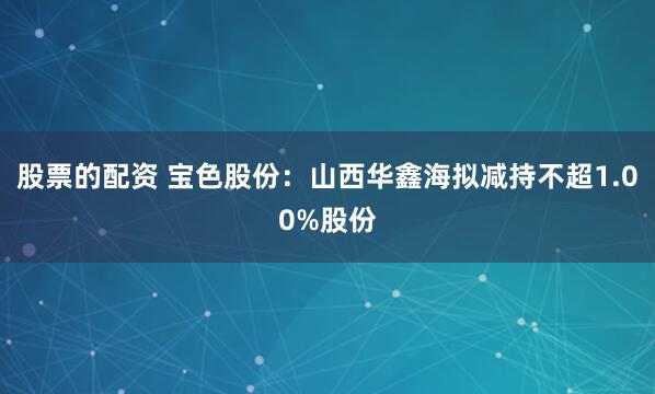 股票的配资 宝色股份：山西华鑫海拟减持不超1.00%股份