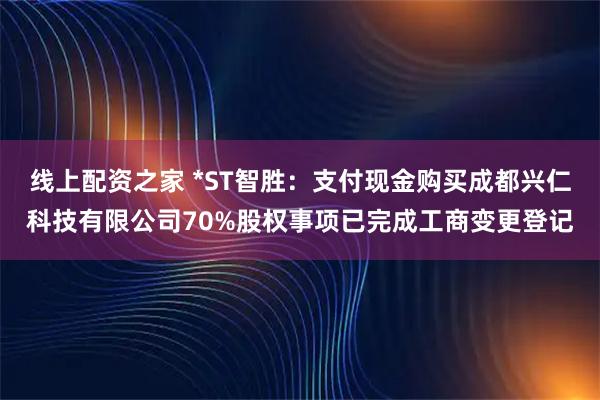 线上配资之家 *ST智胜：支付现金购买成都兴仁科技有限公司70%股权事项已完成工商变更登记