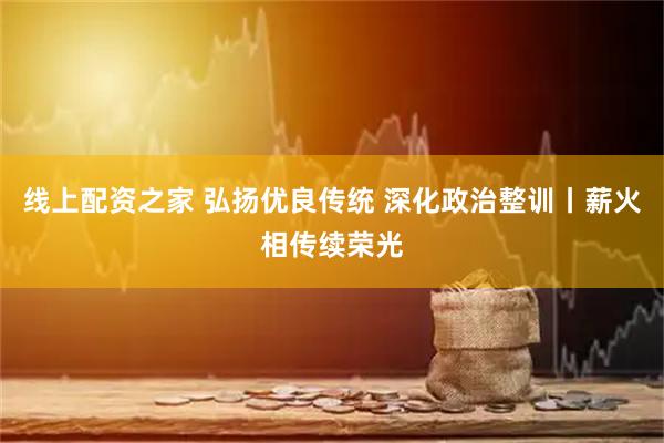 线上配资之家 弘扬优良传统 深化政治整训丨薪火相传续荣光
