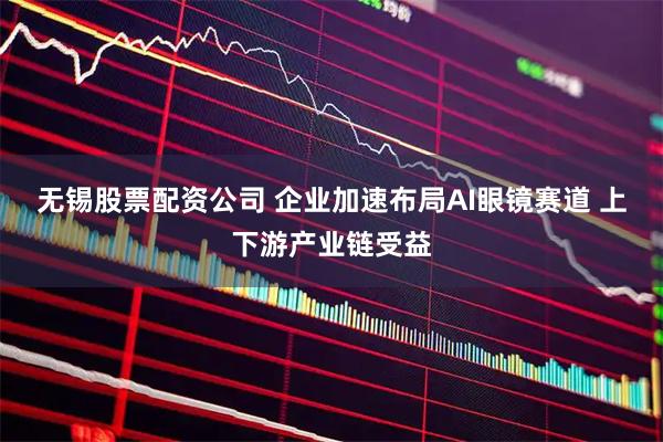 无锡股票配资公司 企业加速布局AI眼镜赛道 上下游产业链受益