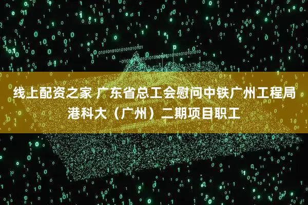 线上配资之家 广东省总工会慰问中铁广州工程局港科大（广州）二期项目职工