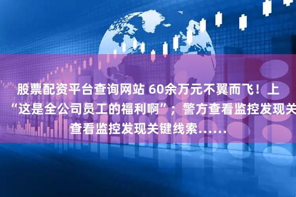股票配资平台查询网站 60余万元不翼而飞！上海男子急疯：“这是全公司员工的福利啊”；警方查看监控发现关键线索……