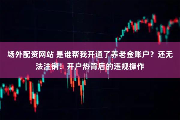 场外配资网站 是谁帮我开通了养老金账户？还无法注销！开户热背后的违规操作