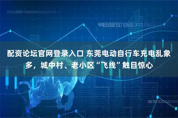 配资论坛官网登录入口 东莞电动自行车充电乱象多，城中村、老小区“飞线”触目惊心