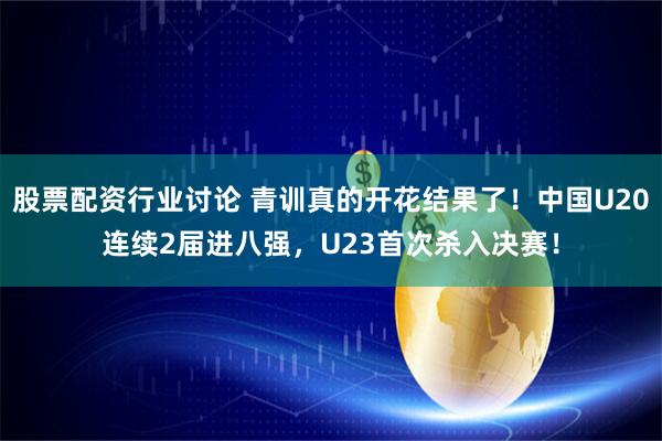 股票配资行业讨论 青训真的开花结果了！中国U20连续2届进八强，U23首次杀入决赛！