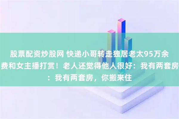 股票配资炒股网 快递小哥转走独居老太95万余元，用于消费和女主播打赏！老人还觉得他人很好：我有两套房，你搬来住