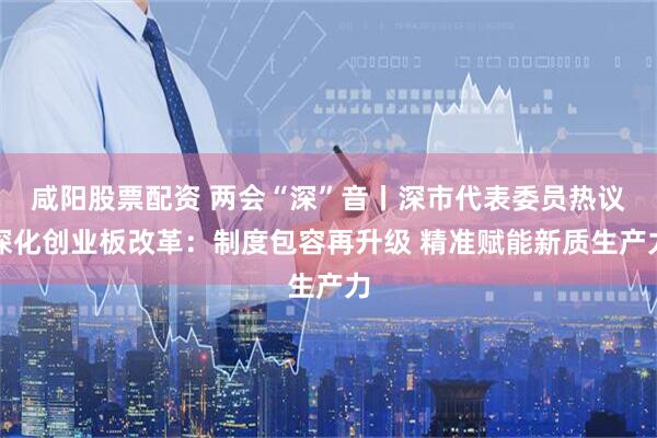 咸阳股票配资 两会“深”音丨深市代表委员热议深化创业板改革：制度包容再升级 精准赋能新质生产力