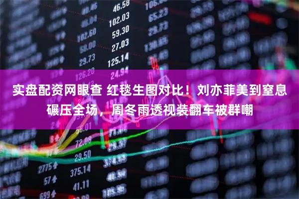 实盘配资网眼查 红毯生图对比！刘亦菲美到窒息碾压全场，周冬雨透视装翻车被群嘲