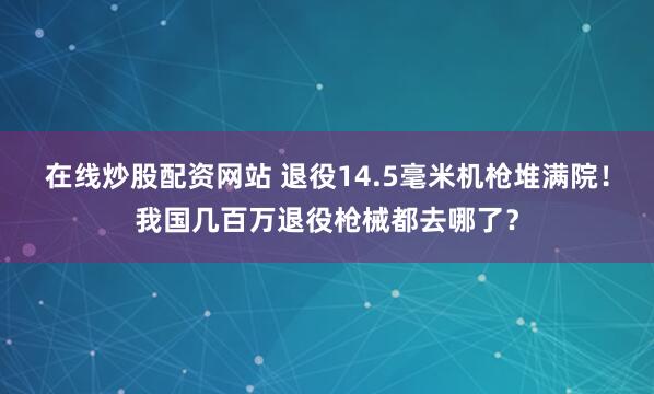 在线炒股配资网站 退役14.5毫米机枪堆满院！我国几百万退役枪械都去哪了？