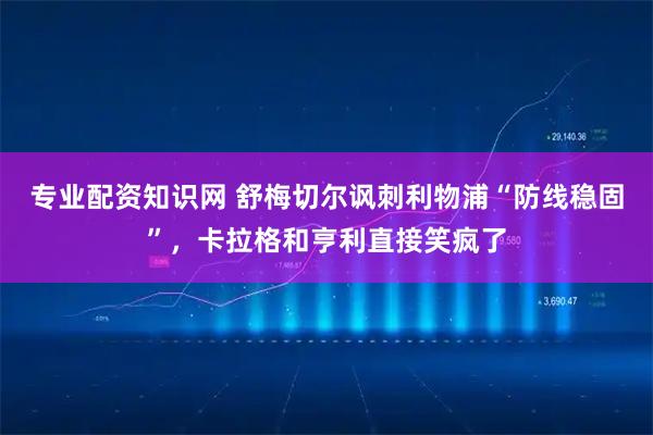 专业配资知识网 舒梅切尔讽刺利物浦“防线稳固”，卡拉格和亨利直接笑疯了