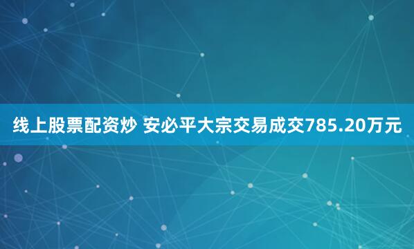 线上股票配资炒 安必平大宗交易成交785.20万元