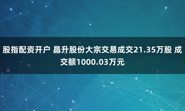 股指配资开户 晶升股份大宗交易成交21.35万股 成交额1000.03万元